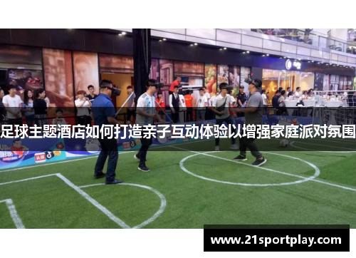足球主题酒店如何打造亲子互动体验以增强家庭派对氛围